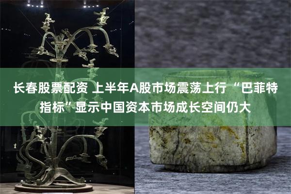 长春股票配资 上半年A股市场震荡上行 “巴菲特指标”显示中国资本市场成长空间仍大