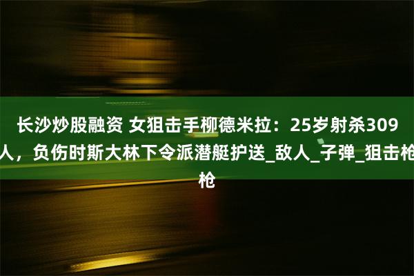 长沙炒股融资 女狙击手柳德米拉：25岁射杀309人，负伤时斯大林下令派潜艇护送_敌人_子弹_狙击枪