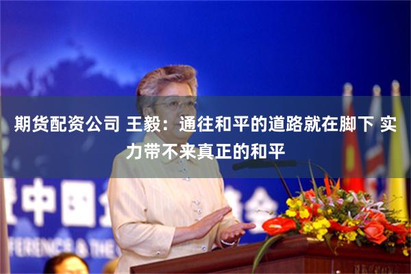 期货配资公司 王毅：通往和平的道路就在脚下 实力带不来真正的和平
