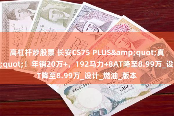 高杠杆炒股票 长安CS75 PLUS&quot;真香定律&quot;！年销20万+，192马力+8AT降至8.99万_设计_燃油_版本