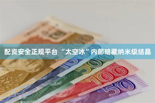 配资安全正规平台 “太空冰”内部暗藏纳米级结晶