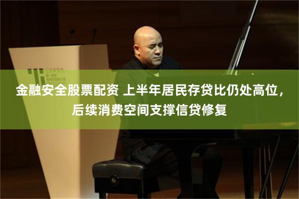 金融安全股票配资 上半年居民存贷比仍处高位，后续消费空间支撑信贷修复