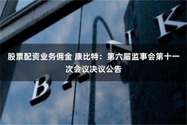股票配资业务佣金 康比特：第六届监事会第十一次会议决议公告