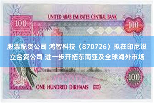 股票配资公司 鸿智科技（870726）拟在印尼设立合资公司 进一步开拓东南亚及全球海外市场