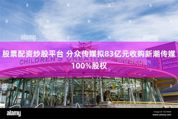 股票配资炒股平台 分众传媒拟83亿元收购新潮传媒100%股权