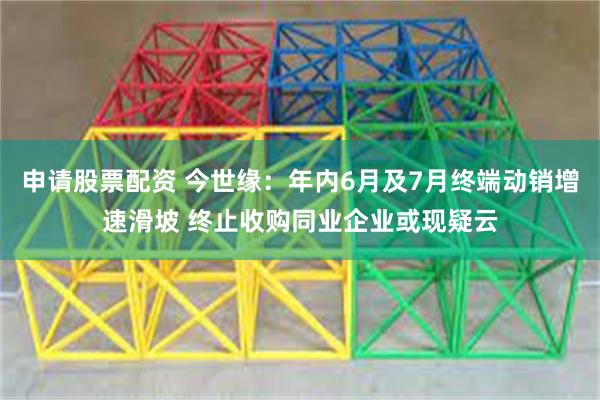 申请股票配资 今世缘：年内6月及7月终端动销增速滑坡 终止收购同业企业或现疑云