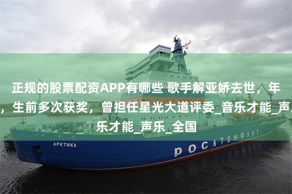 正规的股票配资APP有哪些 歌手解亚娇去世，年仅48岁，生前多次获奖，曾担任星光大道评委_音乐才能_声乐_全国