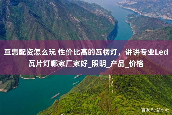 互惠配资怎么玩 性价比高的瓦楞灯，讲讲专业Led瓦片灯哪家厂家好_照明_产品_价格