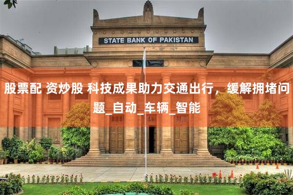 股票配 资炒股 科技成果助力交通出行，缓解拥堵问题_自动_车辆_智能