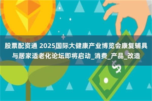 股票配资通 2025国际大健康产业博览会康复辅具与居家适老化论坛即将启动_消费_产品_改造
