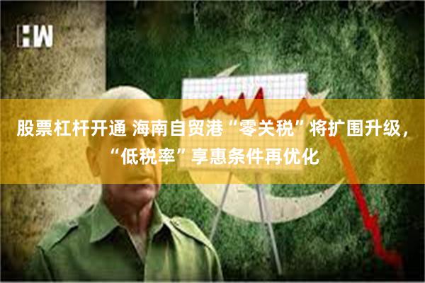 股票杠杆开通 海南自贸港“零关税”将扩围升级，“低税率”享惠条件再优化