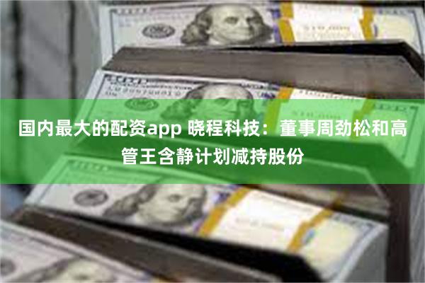 国内最大的配资app 晓程科技：董事周劲松和高管王含静计划减持股份