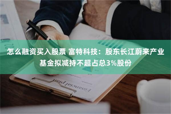 怎么融资买入股票 富特科技：股东长江蔚来产业基金拟减持不超占总3%股份