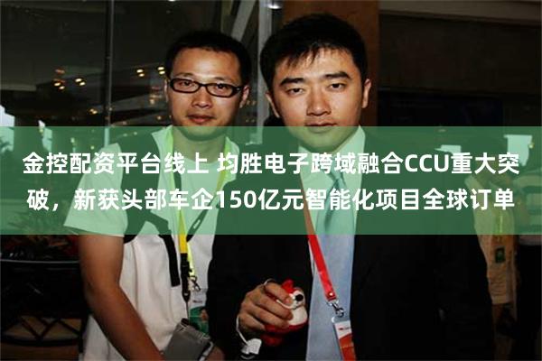 金控配资平台线上 均胜电子跨域融合CCU重大突破，新获头部车企150亿元智能化项目全球订单