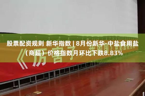 股票配资规则 新华指数 | 8月份新华·中盐食用盐（商超）价格指数月环比下跌8.83%