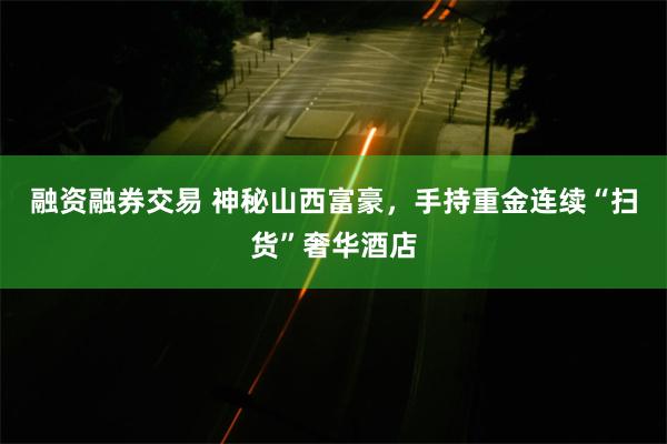 融资融券交易 神秘山西富豪，手持重金连续“扫货”奢华酒店