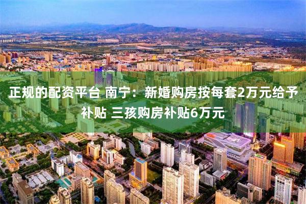正规的配资平台 南宁:新婚购房按每套2万元给予补贴 三孩购房补贴6万元