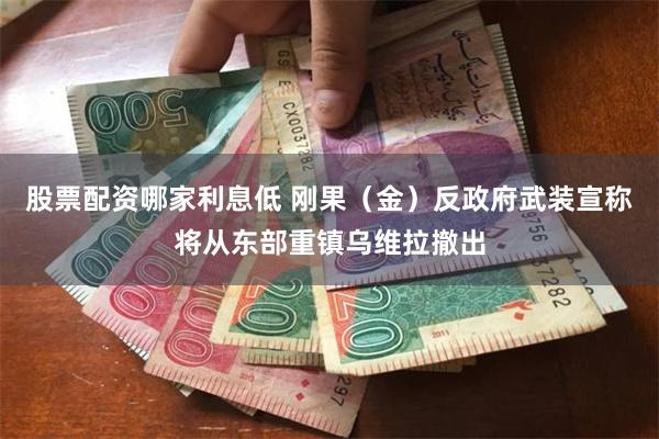 股票配资哪家利息低 刚果（金）反政府武装宣称将从东部重镇乌维拉撤出