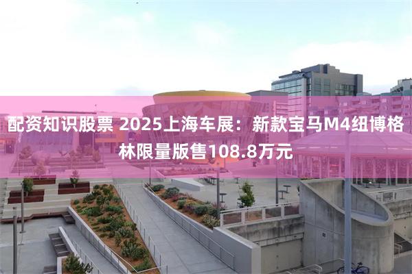 配资知识股票 2025上海车展：新款宝马M4纽博格林限量版售108.8万元